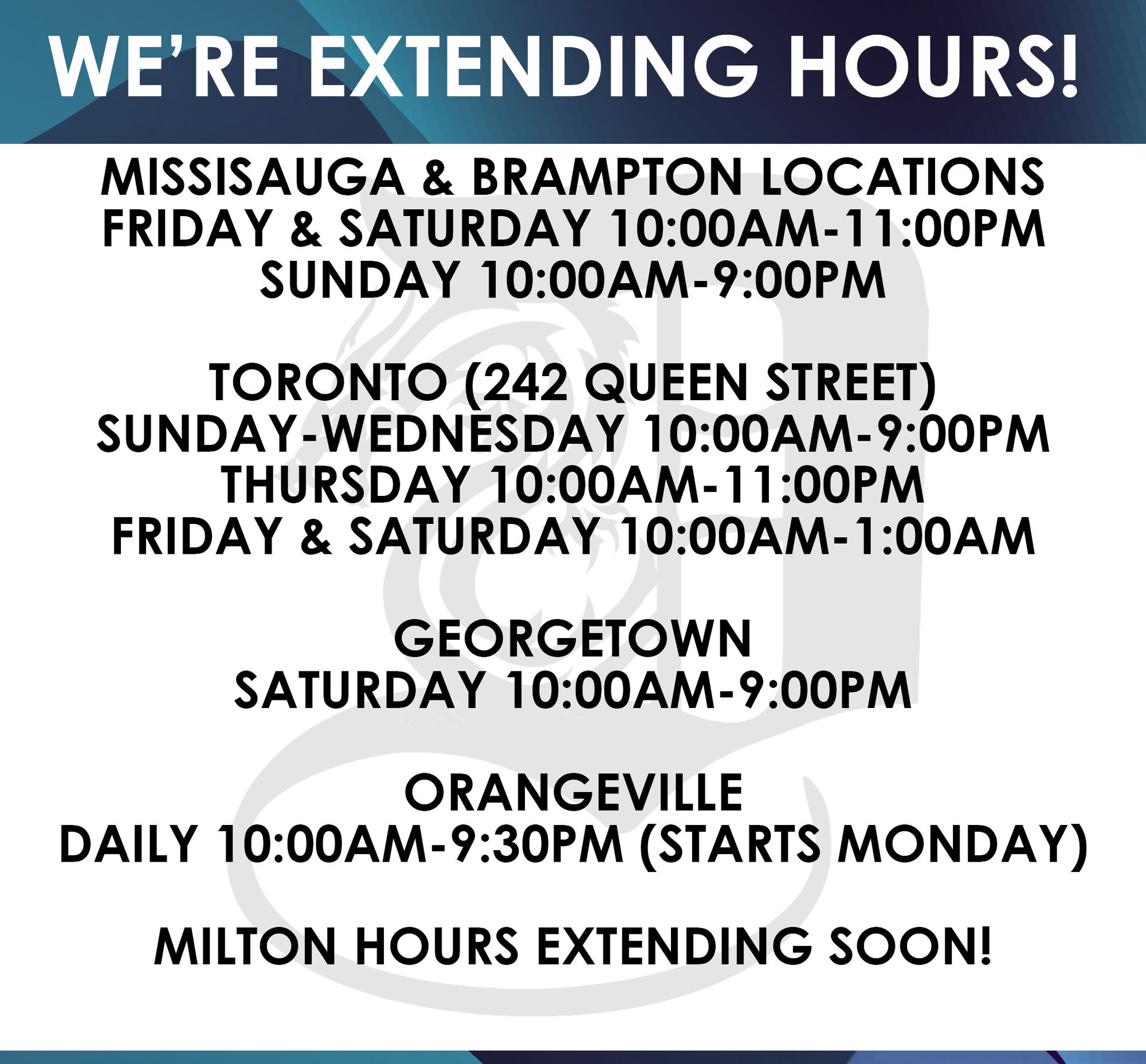 WE'RE EXTENDING HOURS! MISSISAUGA BRAMPTON LOCATIONS FRIDAY SATURDAY 10:00AM-11:00PM SUNDAY 10:00AM-9:00PM TORONTO 242 QUEEN STREET SUNDAY-WEDNESDAY 10:00AM-9:00PM THURSDAY 10:00AM-11:00PM FRIDAY SATURDAY 10:00AM-1:00AM GEORGETOWN SATURDAY 10:00AM-9:00PM ORANGEVILLE DAILY 10:00AM-9:30PM STARTS MONDAY MILTON HOURS EXTENDING SOON! 